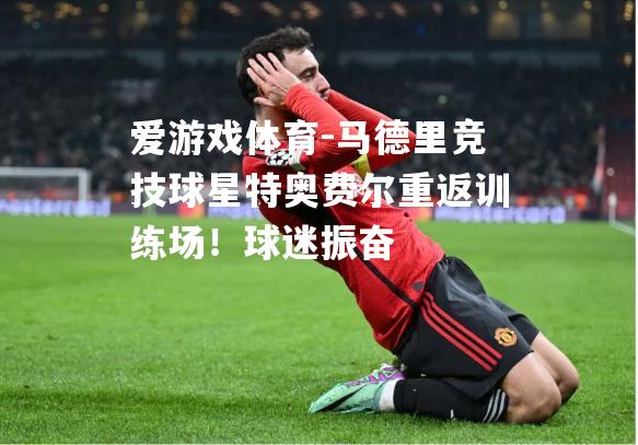 马德里竞技球星特奥费尔重返训练场！球迷振奋