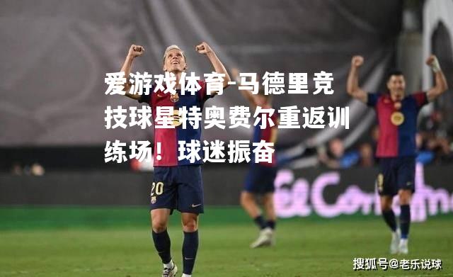 马德里竞技球星特奥费尔重返训练场！球迷振奋