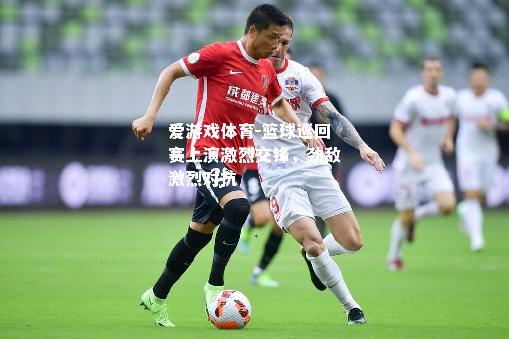 篮球巡回赛上演激烈交锋，劲敌激烈对抗